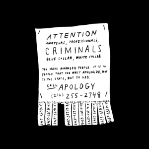 Black and white illustration of a poster with tearable phone numbers at the bottom that reads: Attention Amateurs, Professionals, Criminals. Blue Collar. White Collar. You have wronged people. It is to people that you must apologize, not to the state, not to God. Call Apology (212) 255-2748